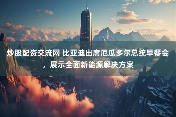 炒股配资交流网 比亚迪出席厄瓜多尔总统早餐会，展示全面新能源解决方案