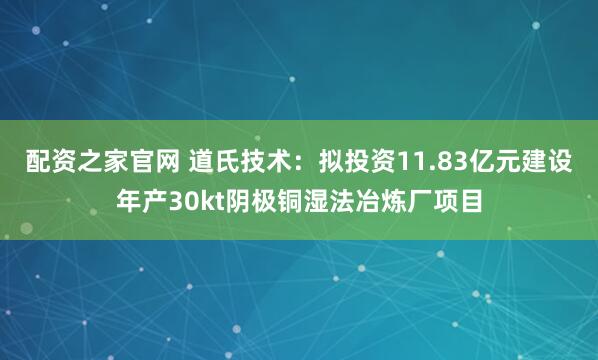 配资之家官网 道氏技术：拟投资11.83亿元建设年产30kt阴极铜湿法冶炼厂项目