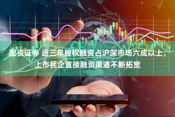 配资证券 近三年股权融资占沪深市场六成以上，上市民企直接融资渠道不断拓宽