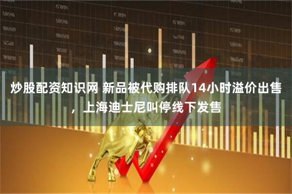 炒股配资知识网 新品被代购排队14小时溢价出售，上海迪士尼叫停线下发售