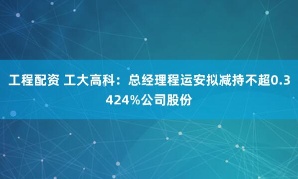 工程配资 工大高科：总经理程运安拟减持不超0.3424%公司股份