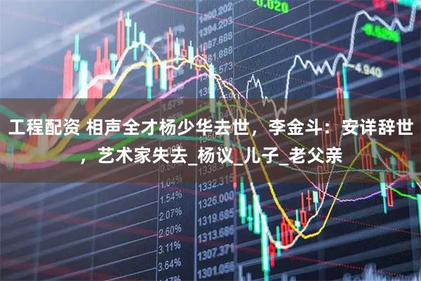 工程配资 相声全才杨少华去世，李金斗：安详辞世，艺术家失去_杨议_儿子_老父亲