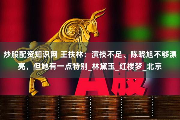 炒股配资知识网 王扶林：演技不足、陈晓旭不够漂亮，但她有一点特别_林黛玉_红楼梦_北京