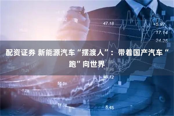 配资证券 新能源汽车“摆渡人”：带着国产汽车“跑”向世界