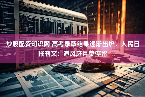 炒股配资知识网 高考录取结果逐渐出炉，人民日报刊文：追风赶月莫停留