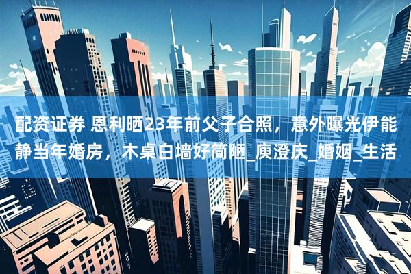 配资证券 恩利晒23年前父子合照，意外曝光伊能静当年婚房，木桌白墙好简陋_庾澄庆_婚姻_生活