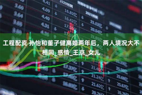 工程配资 孙怡和董子健离婚两年后，两人境况大不相同_感情_王京_女儿