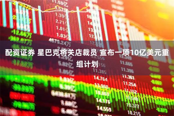 配资证券 星巴克将关店裁员 宣布一项10亿美元重组计划