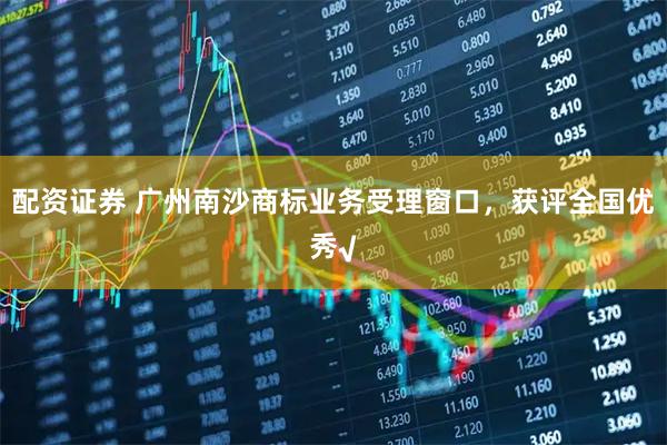 配资证券 广州南沙商标业务受理窗口，获评全国优秀√