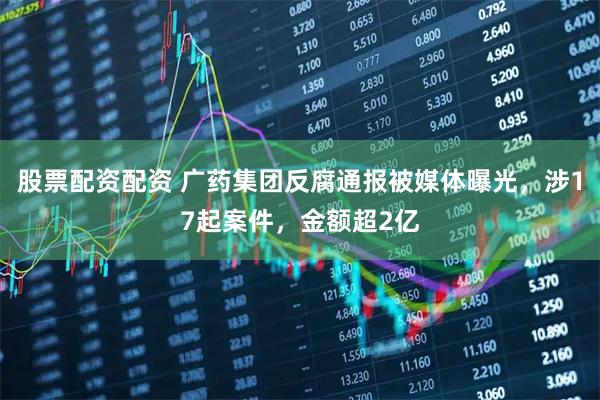 股票配资配资 广药集团反腐通报被媒体曝光，涉17起案件，金额超2亿