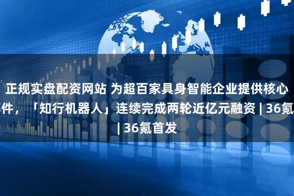 正规实盘配资网站 为超百家具身智能企业提供核心零部件，「知行机器人」连续完成两轮近亿元融资 | 36氪首发