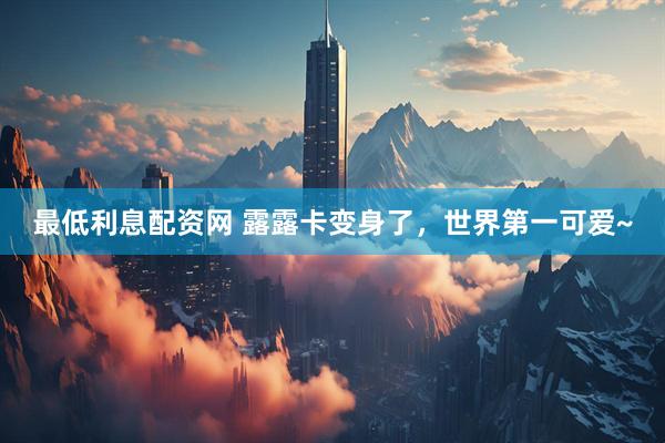 最低利息配资网 露露卡变身了，世界第一可爱~
