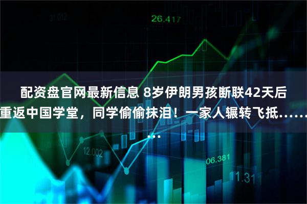 配资盘官网最新信息 8岁伊朗男孩断联42天后重返中国学堂，同学偷偷抹泪！一家人辗转飞抵……