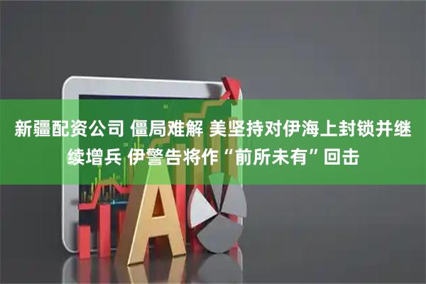 新疆配资公司 僵局难解 美坚持对伊海上封锁并继续增兵 伊警告将作“前所未有”回击