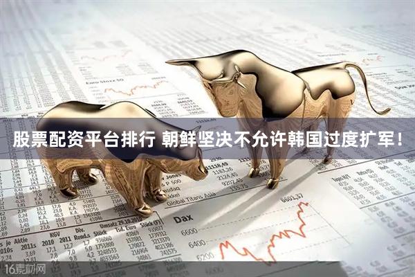 股票配资平台排行 朝鲜坚决不允许韩国过度扩军！