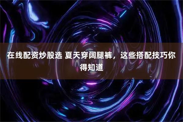 在线配资炒股选 夏天穿阔腿裤，这些搭配技巧你得知道