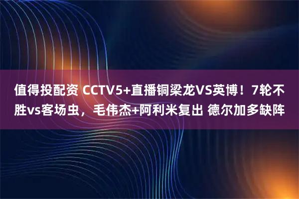 值得投配资 CCTV5+直播铜梁龙VS英博！7轮不胜vs客场虫，毛伟杰+阿利米复出 德尔加多缺阵