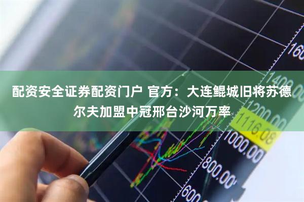配资安全证券配资门户 官方：大连鲲城旧将苏德尔夫加盟中冠邢台沙河万率