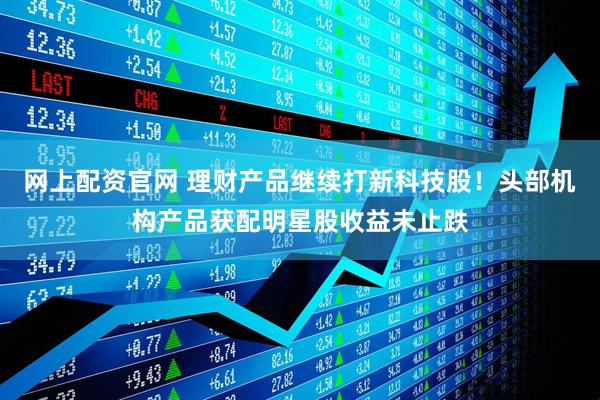 网上配资官网 理财产品继续打新科技股！头部机构产品获配明星股收益未止跌
